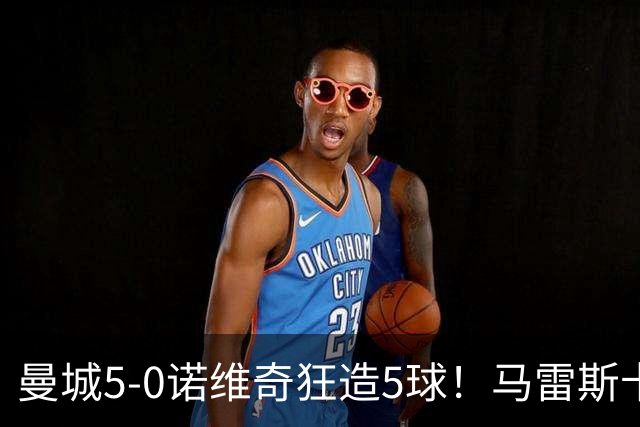 曼城5-0诺维奇狂造5球！马雷斯卡洗白，青训深度曝光